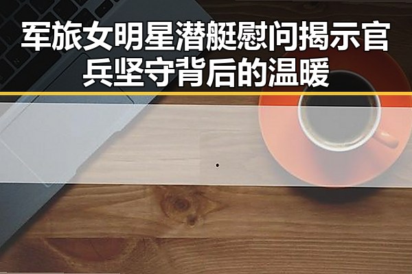 军旅女明星潜艇慰问揭示官兵坚守背后的温暖